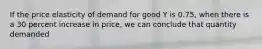 If the price elasticity of demand for good Y is 0.75, when there is a 30 percent increase in price, we can conclude that quantity demanded