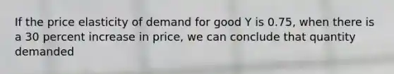 If the price elasticity of demand for good Y is 0.75, when there is a 30 percent increase in price, we can conclude that quantity demanded