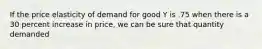 If the price elasticity of demand for good Y is .75 when there is a 30 percent increase in price, we can be sure that quantity demanded