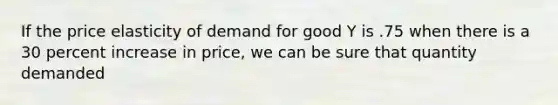 If the price elasticity of demand for good Y is .75 when there is a 30 percent increase in price, we can be sure that quantity demanded