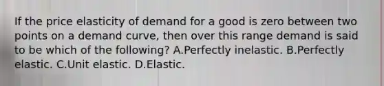 If the price elasticity of demand for a good is zero between two points on a demand curve, then over this range demand is said to be which of the following? A.Perfectly inelastic. B.Perfectly elastic. C.Unit elastic. D.Elastic.