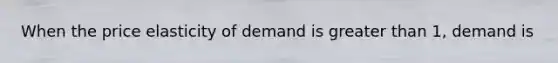 When the price elasticity of demand is greater than 1, demand is