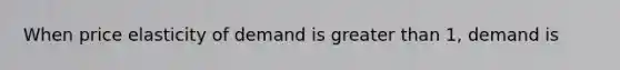 When price elasticity of demand is greater than 1, demand is