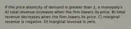 If the price elasticity of demand is greater than 1, a monopoly's A) total revenue increases when the firm lowers its price. B) total revenue decreases when the firm lowers its price. C) marginal revenue is negative. D) marginal revenue is zero.