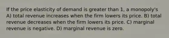 If the price elasticity of demand is <a href='https://www.questionai.com/knowledge/ktgHnBD4o3-greater-than' class='anchor-knowledge'>greater than</a> 1, a monopoly's A) total revenue increases when the firm lowers its price. B) total revenue decreases when the firm lowers its price. C) marginal revenue is negative. D) marginal revenue is zero.