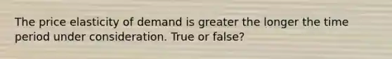 The price elasticity of demand is greater the longer the time period under consideration. True or false?