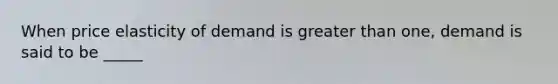 When price elasticity of demand is greater than one, demand is said to be _____