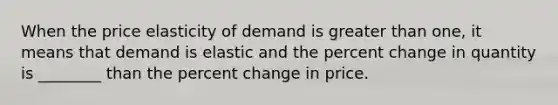 When the price elasticity of demand is greater than one, it means that demand is elastic and the percent change in quantity is ________ than the percent change in price.