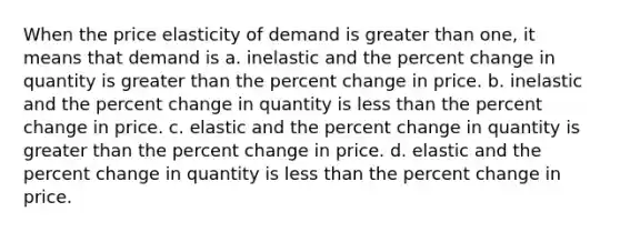 When the price elasticity of demand is greater than one, it means that demand is a. inelastic and the percent change in quantity is greater than the percent change in price. b. inelastic and the percent change in quantity is less than the percent change in price. c. elastic and the percent change in quantity is greater than the percent change in price. d. elastic and the percent change in quantity is less than the percent change in price.