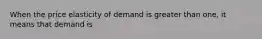 When the price elasticity of demand is greater than one, it means that demand is