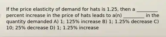 If the price elasticity of demand for hats is 1.25, then a _________ percent increase in the price of hats leads to a(n) _________ in the quantity demanded A) 1; 125% increase B) 1; 1.25% decrease C) 10; 25% decrease D) 1; 1.25% increase