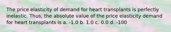 The price elasticity of demand for heart transplants is perfectly inelastic. Thus, the absolute value of the price elasticity demand for heart transplants is a. -1.0 b. 1.0 c. 0.0 d. -100