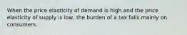 When the price elasticity of demand is high and the price elasticity of supply is low, the burden of a tax falls mainly on consumers.