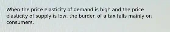 When the price elasticity of demand is high and the price elasticity of supply is low, the burden of a tax falls mainly on consumers.