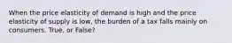 When the price elasticity of demand is high and the price elasticity of supply is low, the burden of a tax falls mainly on consumers. True, or False?