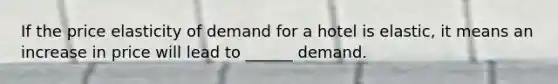If the price elasticity of demand for a hotel is elastic, it means an increase in price will lead to ______ demand.