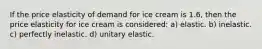 If the price elasticity of demand for ice cream is 1.6, then the price elasticity for ice cream is considered: a) elastic. b) inelastic. c) perfectly inelastic. d) unitary elastic.