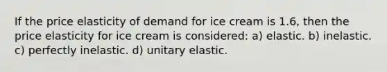 If the price elasticity of demand for ice cream is 1.6, then the price elasticity for ice cream is considered: a) elastic. b) inelastic. c) perfectly inelastic. d) unitary elastic.