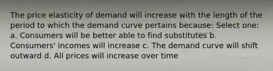 The price elasticity of demand will increase with the length of the period to which the demand curve pertains because: Select one: a. Consumers will be better able to find substitutes b. Consumers' incomes will increase c. The demand curve will shift outward d. All prices will increase over time