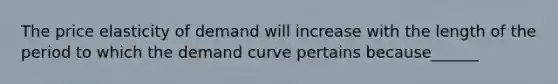 The price elasticity of demand will increase with the length of the period to which the demand curve pertains because______