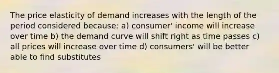 The price elasticity of demand increases with the length of the period considered because: a) consumer' income will increase over time b) the demand curve will shift right as time passes c) all prices will increase over time d) consumers' will be better able to find substitutes