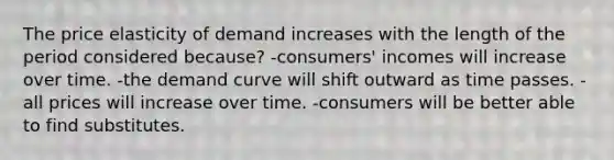 The price elasticity of demand increases with the length of the period considered because? -consumers' incomes will increase over time. -the demand curve will shift outward as time passes. -all prices will increase over time. -consumers will be better able to find substitutes.