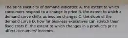 The price elasticity of demand indicates: A. the extent to which consumers respond to a change in price B. the extent to which a demand curve shifts as income changes C. the slope of the demand curve D. how far business executives can stretch their fixed costs E. the extent to which changes in a product's price affect consumers' incomes