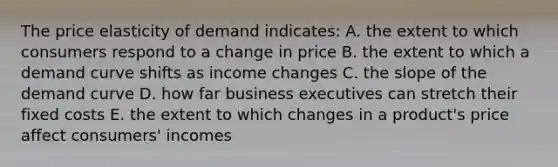 The price elasticity of demand indicates: A. the extent to which consumers respond to a change in price B. the extent to which a demand curve shifts as income changes C. the slope of the demand curve D. how far business executives can stretch their fixed costs E. the extent to which changes in a product's price affect consumers' incomes