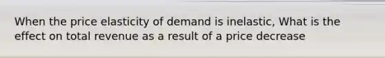 When the price elasticity of demand is inelastic, What is the effect on total revenue as a result of a price decrease