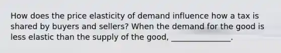 How does the price elasticity of demand influence how a tax is shared by buyers and sellers? When the demand for the good is less elastic than the supply of the good, _______________.