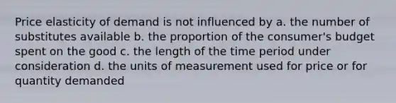 Price elasticity of demand is not influenced by a. the number of substitutes available b. the proportion of the consumer's budget spent on the good c. the length of the time period under consideration d. the units of measurement used for price or for quantity demanded