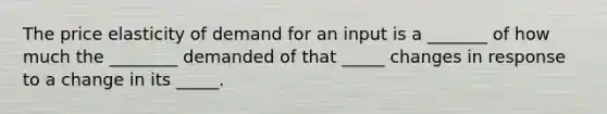 The price elasticity of demand for an input is a _______ of how much the ________ demanded of that _____ changes in response to a change in its _____.