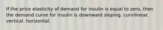 If the price elasticity of demand for insulin is equal to zero, then the demand curve for insulin is downward sloping. curvilinear. vertical. horizontal.