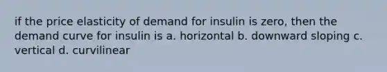 if the price elasticity of demand for insulin is zero, then the demand curve for insulin is a. horizontal b. downward sloping c. vertical d. curvilinear