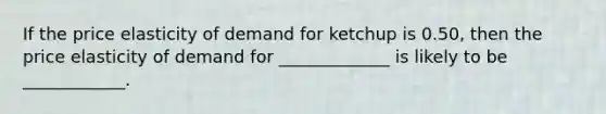 If the price elasticity of demand for ketchup is 0.50, then the price elasticity of demand for _____________ is likely to be ____________.