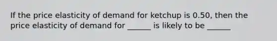 If the price elasticity of demand for ketchup is 0.50, then the price elasticity of demand for ______ is likely to be ______