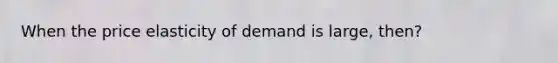 When the price elasticity of demand is large, then?