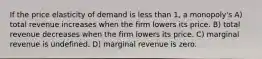 If the price elasticity of demand is less than 1, a monopoly's A) total revenue increases when the firm lowers its price. B) total revenue decreases when the firm lowers its price. C) marginal revenue is undefined. D) marginal revenue is zero.