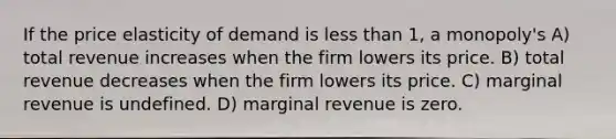 If the price elasticity of demand is less than 1, a monopoly's A) total revenue increases when the firm lowers its price. B) total revenue decreases when the firm lowers its price. C) marginal revenue is undefined. D) marginal revenue is zero.