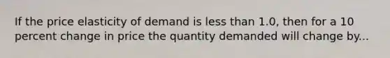 If the price elasticity of demand is less than 1.0, then for a 10 percent change in price the quantity demanded will change by...