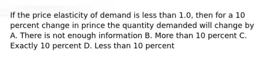 If the price elasticity of demand is less than 1.0, then for a 10 percent change in prince the quantity demanded will change by A. There is not enough information B. More than 10 percent C. Exactly 10 percent D. Less than 10 percent