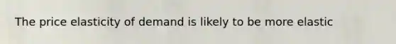 The price elasticity of demand is likely to be more elastic