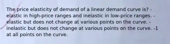 The price elasticity of demand of a linear demand curve is? -elastic in high-price ranges and inelastic in low-price ranges. -elastic but does not change at various points on the curve. -inelastic but does not change at various points on the curve. -1 at all points on the curve.