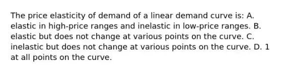 The price elasticity of demand of a linear demand curve is: A. elastic in high-price ranges and inelastic in low-price ranges. B. elastic but does not change at various points on the curve. C. inelastic but does not change at various points on the curve. D. 1 at all points on the curve.