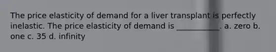 The price elasticity of demand for a liver transplant is perfectly inelastic. The price elasticity of demand is ___________. a. zero b. one c. 35 d. infinity