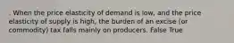 . When the price elasticity of demand is low, and the price elasticity of supply is high, the burden of an excise (or commodity) tax falls mainly on producers. False True