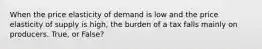 When the price elasticity of demand is low and the price elasticity of supply is high, the burden of a tax falls mainly on producers. True, or False?