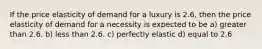 If the price elasticity of demand for a luxury is 2.6, then the price elasticity of demand for a necessity is expected to be a) greater than 2.6. b) less than 2.6. c) perfectly elastic d) equal to 2.6