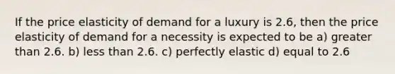 If the price elasticity of demand for a luxury is 2.6, then the price elasticity of demand for a necessity is expected to be a) greater than 2.6. b) less than 2.6. c) perfectly elastic d) equal to 2.6