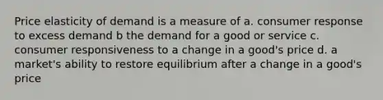 Price elasticity of demand is a measure of a. consumer response to excess demand b the demand for a good or service c. consumer responsiveness to a change in a good's price d. a market's ability to restore equilibrium after a change in a good's price